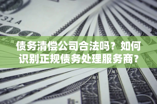 北京债务清偿公司合法吗？如何识别正规债务处理服务商？
