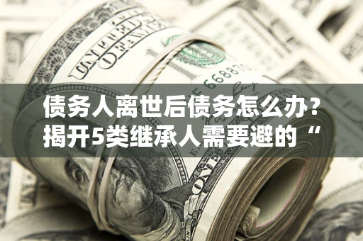 北京债务人离世后债务怎么办？揭开5类继承人需要避的“坑”